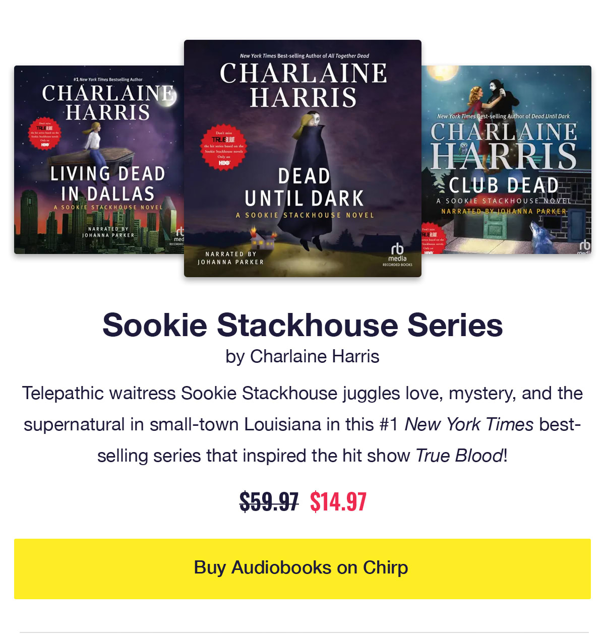 Sookie Stackhouse Series by Charlaine Harris. Audiobook covers of Dead Until Dark, Living Dead in Dallas, and Club Dead. Telepathic waitress Sookie Stackhouse juggles love, mystery, and the supernatural in small-town Louisiana in this #1 New York Times bestselling series that inspired the hit show True Blood! Was $59.97, now only $14.97. Click to buy audiobooks on Chirp.