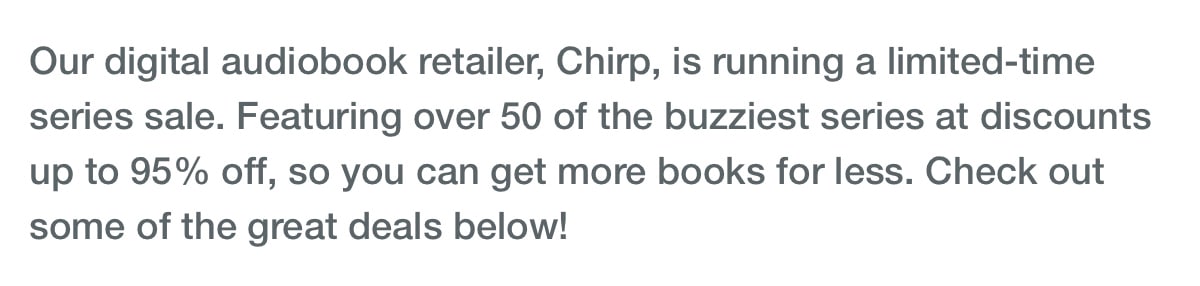 Our digital audiobook retailer, Chirp, is running a limited-time series sale. Featuring over 50 of the buzziest series at discounts up to 95% off, so you can get more books for less. Check out some of the great deals below!