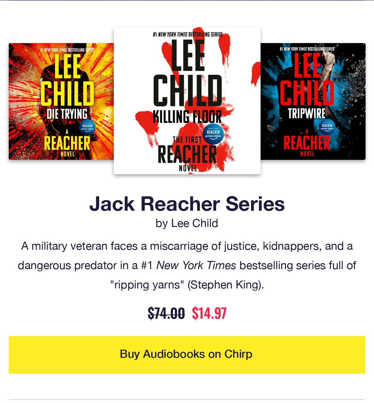 Jack Reacher Series by Lee Child. Audiobook covers of Killing Floor, Die Trying, Tripwire. A military veteran faces a miscarriage of justice, kidnappers, and a dangerous predator in a #1 New York Times bestselling series full of ripping yarns according to Stephen King. Was $74, now only $14.97. Click to buy audiobooks on Chirp.