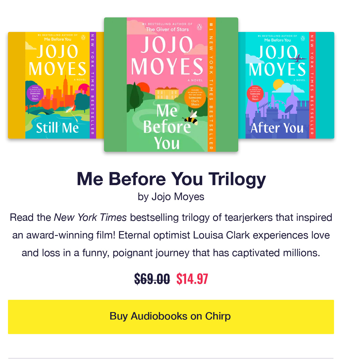 Me Before You Trilogy by Jojo Moyes. Audiobook covers of Me Before You, Still Me, After You. Read the New York Times bestselling trilogy of tearjerkers that inspired an award-winning film! Eternal optimist Louisa Clark experiences love and loss in a funny, poignant journey that has captivated millions. Was $69, now only $14.97. Click to buy audiobooks on Chirp.