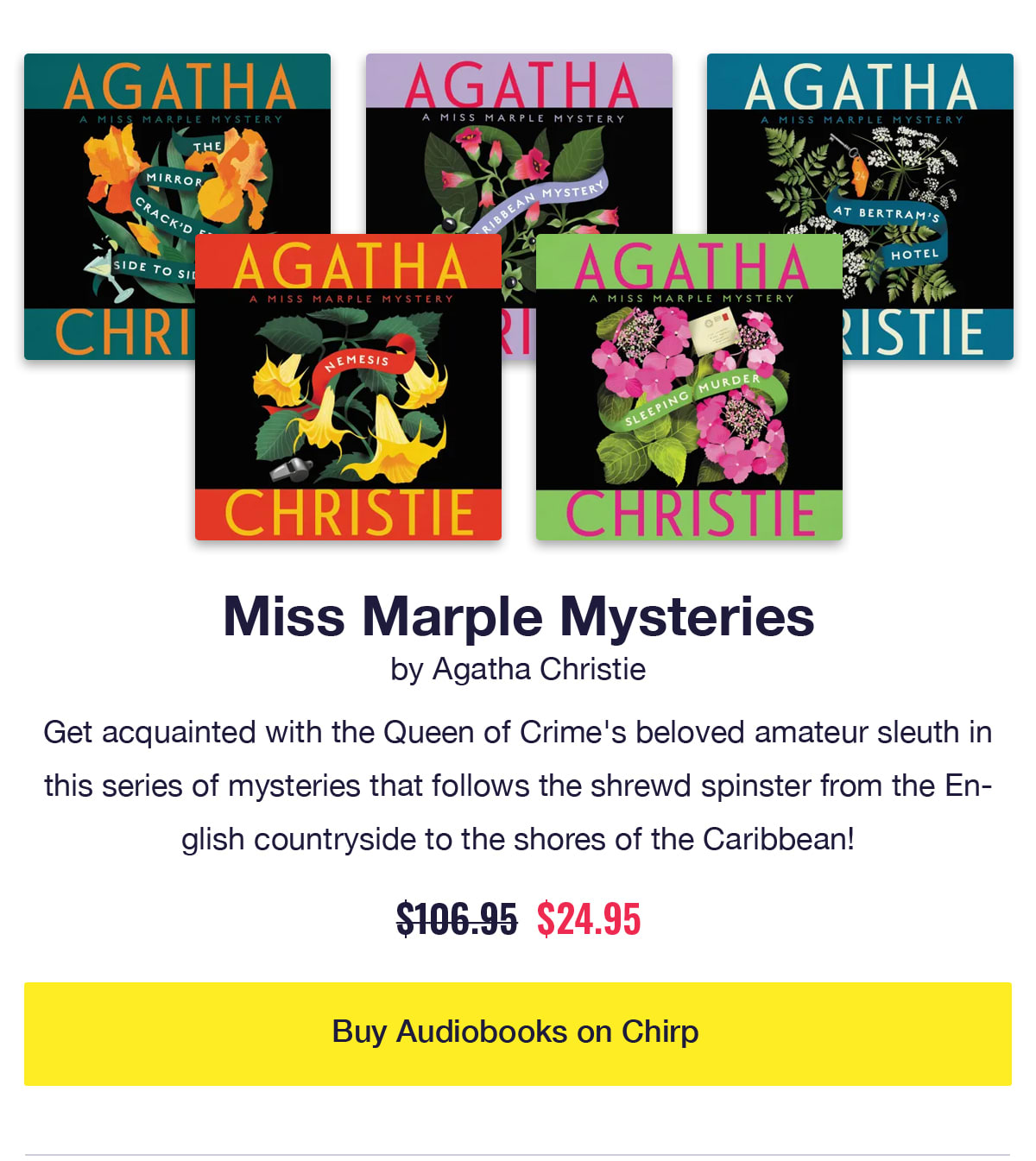 Miss Marple Mysteries by Agatha Christie. 5 audiobook covers including Nemesis and Sleeping Murder. Get acquainted with the Queen of Crime's beloved amateur sleuth in this series of mysteries that follows the shrewd spinster from the English countryside to the shores of the Caribbean! Was $106.95, now only $24.95. Click to buy audiobooks on Chirp.