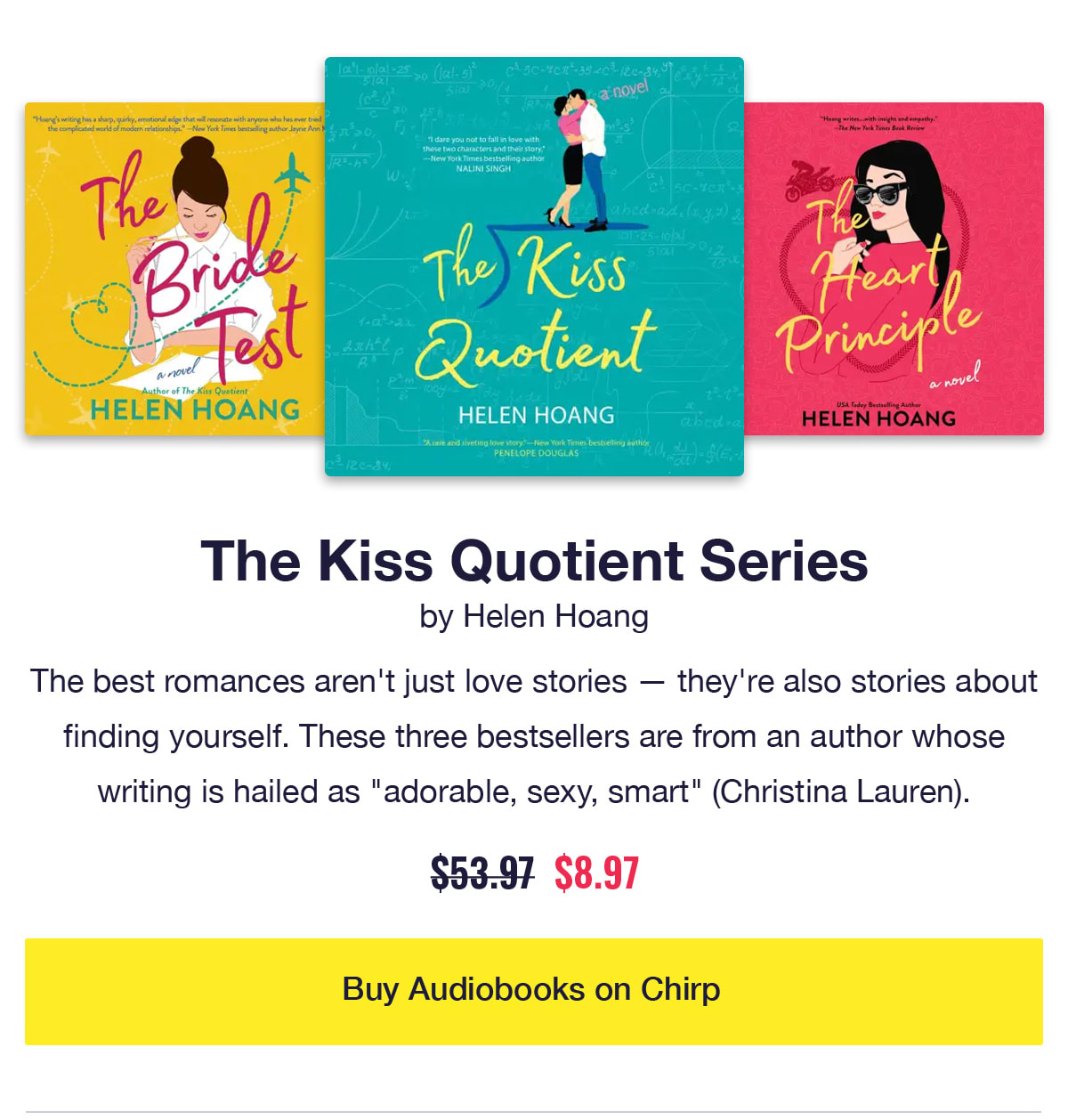 The Kiss Quotient Series by Helen Hoang. Audiobook covers of The Kiss Quotient, The Bride Test, and The Heart Principle. The best romances aren't just love stories — they're also stories about finding yourself. These three bestsellers are from an author whose writing is hailed as adorable, sexy, smart according to Christina Lauren. Was $53.97, now only $8.97. Click to buy audiobooks on Chirp.
