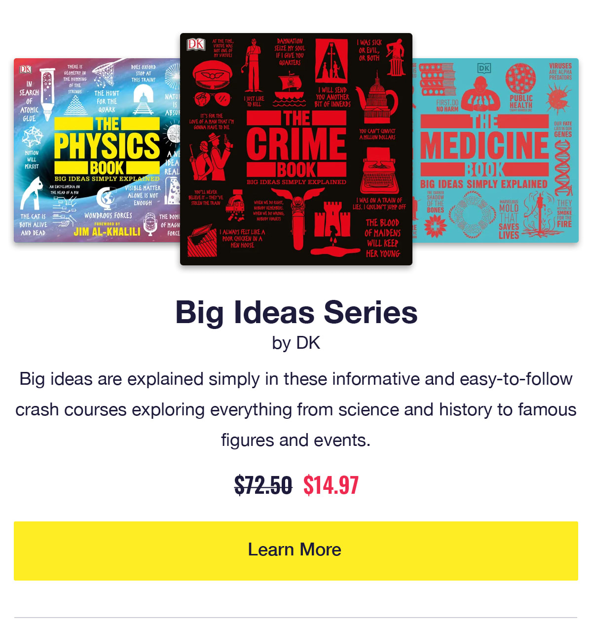 Big Ideas Series by DK. Audiobook covers of The Crime Book, The Physics Book, and The Medicine Book. Big ideas are explained simply in these informative and easy-to-follow crash courses exploring everything from science and history to famous figures and events. Was $72.50, now only $14.97. Learn More.