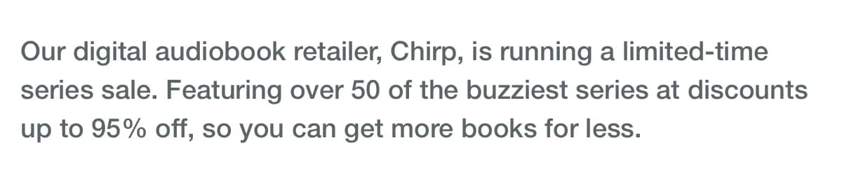 Our digital audiobook retailer, Chirp, is running a limited-time series sale. Featuring over 50 of the buzziest series at discounts up to 95% off, so you can get more books for less.