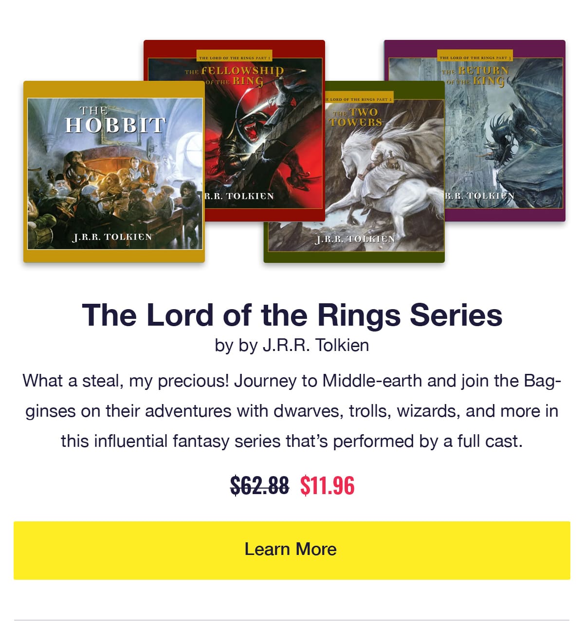 The Lord of the Rings Series by J.R.R. Tolkien. Audiobook covers of The Hobbit and other books. What a steal, my precious! Journey to Middle-earth and join the Bagginses on their adventures with dwarves, trolls, wizards, and more in this influential fantasy series that's performed by a full cast. Was $62.88, now only $11.96. Click to Learn More.