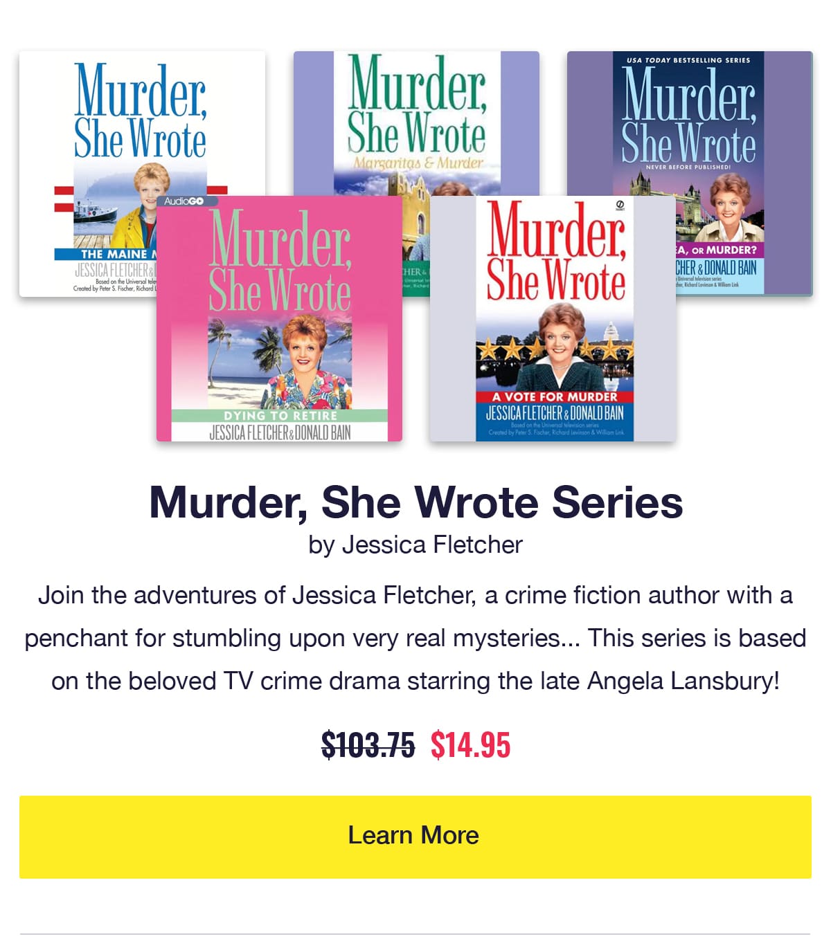 Murder, She Wrote Series by Jessica Fletcher. 5 audiobook covers including Dying to Retire and A Vote for Murder. Join the adventures of Jessica Fletcher, a crime fiction author with a penchant for stumbling upon very real mysteries... This series is based on the beloved TV crime drama starring the late Angela Lansbury! Was $103.75, now only $14.95. Learn More.
