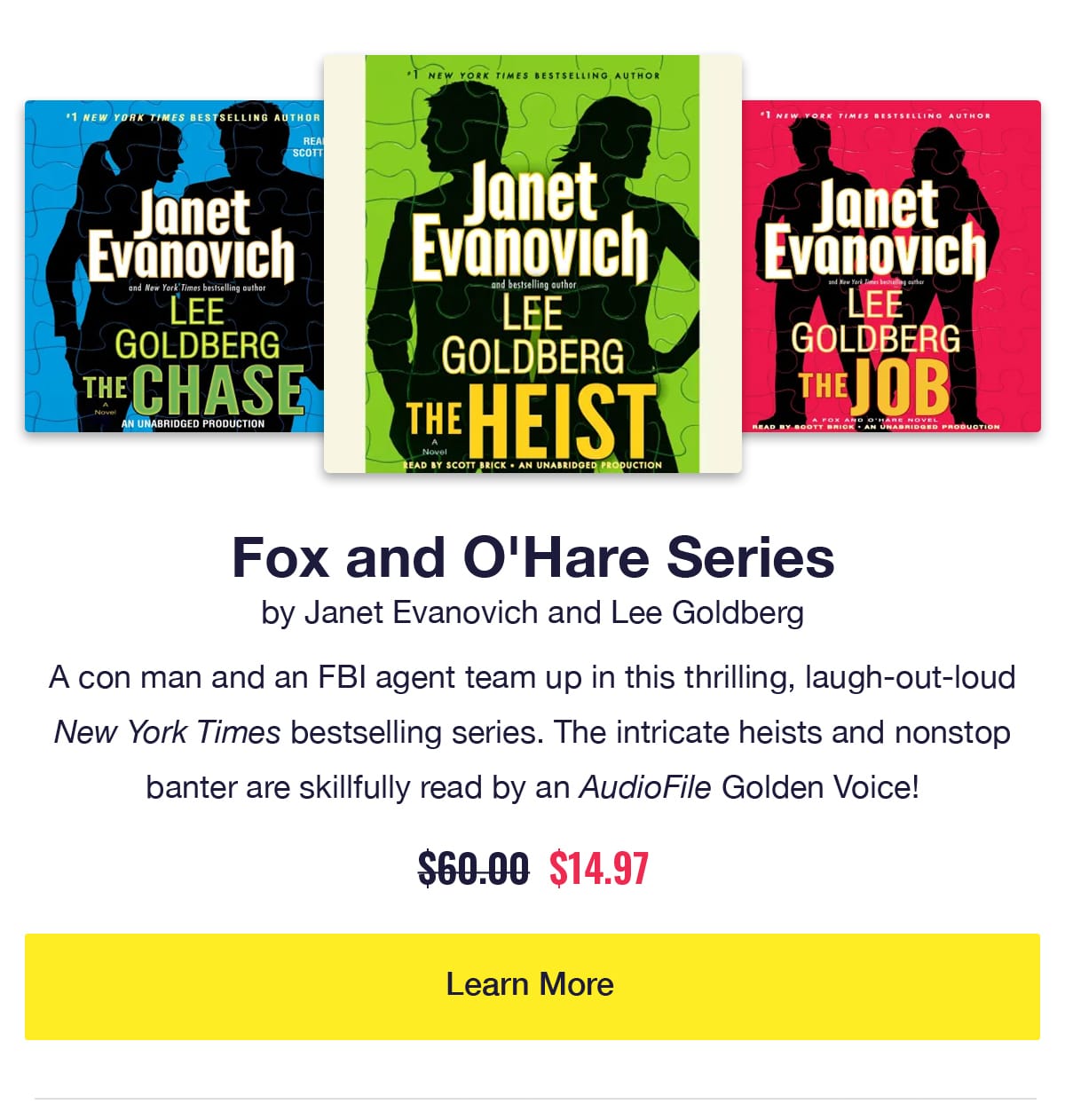 Fox and O'Hare Series by Janet Evanovich and Lee Goldberg. Audiobook covers of The Heist, The Chase, and The Job. A con man and an FBI agent team up in this thrilling, laugh-out-loud New York Times bestselling series. The intricate heists and nonstop banter are skillfully read by an AudioFile Golden Voice!! Was $60, now only $14.97. Learn More.